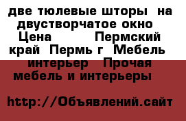 две тюлевые шторы  на двустворчатое окно › Цена ­ 300 - Пермский край, Пермь г. Мебель, интерьер » Прочая мебель и интерьеры   